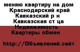 меняю квартиру на дом - Краснодарский край, Кавказский р-н, Кавказская ст-ца Недвижимость » Квартиры обмен   